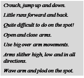 Text Box: Crouch, jump up and down.

Little runs forward and back.

Quite difficult to do on the spot!

Open and close arms.

Use big over arm movements.

Arms slither high, low and in all directions.

Wave arm and plod on the spot.
